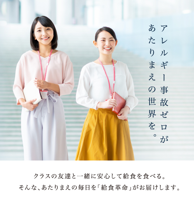 アレルギー事故ゼロがあたりまえの世界を。クラスの友達と一緒に安心して給食を食べる。そんな、あたりまえの毎日を「給食革命」がお届けします。